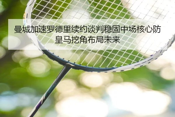 曼城加速罗德里续约谈判稳固中场核心防皇马挖角布局未来
